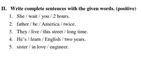 II. Write complete sentences with the given words. (positive) She / wait / you / 2 hours. father / be / America / twice. They / live / this street / long time. He's / learn / English / two years. sister / in love / engineer.