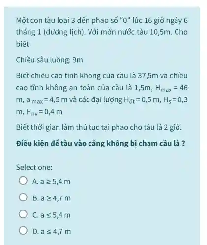 Một con tàu loại 3 đến phao số "0" lúc 16 giờ ngày 6 tháng 1 (dương lịch). Với mớn nước tàu 10,5m. Cho biết: Chiều sâu luồng: 9m Biết chiều cao tĩnh không của cầu là 37,5m và chiều cao tĩnh không an toàn của cầu là 1,5m,H_(max)=46 m,a_(max)=4,5m và các đại lượng H_(dt)=0,5m,H_(s)=0,3 m,H_(nv)=0,4m Biết thời gian làm thủ tục tại phao cho tàu là 2 giờ. Điều kiện để tàu vào cảng không bị chạm cầu là ? Select one: A. a >= 5,4m B. a >= 4,7m C. a <= 5,4m D. a <= 4,7m