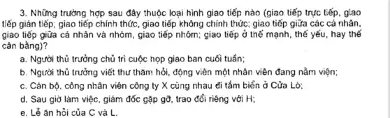 Những trưởng hợp sau đây thuộc loại hình giao tiếp nào (giao tiếp trực tiếp, giao tiếp gián tiếp; giao tiếp chính thức, giao tiếp không chinh thức; giao tiếp giữa các cá nhân, giao tiếp giữa cá nhân và nhóm, giao tiếp nhóm; giao tiếp ở thế mạnh, thế yếu, hay thế cân bằng)? a. Người thủ trưởng chủ trì cuộc họp giao ban cuối tuần; b. Người thủ trưởng viết thư thăm hỏi, động viên một nhân viên đang nằm viện; c. Cán bộ, công nhân viên công ty X cùng nhau đỉ tắm biển ở Cửa Lò; d. Sau giờ làm việc, giám đốc gặp gỡ, trao đổi riêng với H; e. Lể ăn hỏi của C và L.