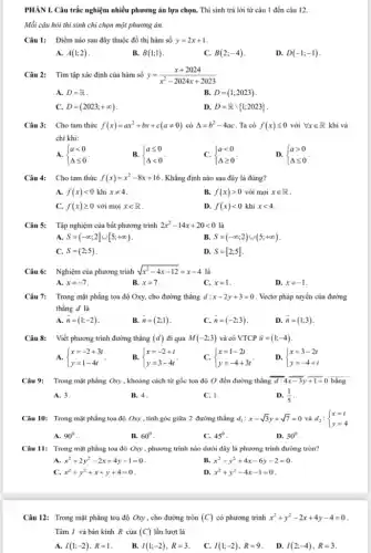 PHÀN I. Câu trắc nghiệm nhiều phương án lựa chọn. Thi sinh trả lời từ câu 1 đến câu 12. Mỗi câu hỏi thí sinh chi chọn môt phurơng án. Câu 1: Điểm nào sau đây thuộc đồ thị hàm số y=2x+1 . A. A(1;2) . B. B(1;1) . C. B(2;-4) . D. D(-1;-1) . Câu 2: Tìm tập xác định của hàm số y=(x+2024)/(x^(2)-2024 x+2023) A. D=R . B. D=(1;2023) . C. D=(2023;+oo) . D. D=R1;2023) . Câu 3: Cho tam thức f(x)=ax^(2)+bx+c(a!=0) có Delta=b^(2)-4ac . Ta có f(x) <= 0 với AA x inR khi và chi khi: A.  a < 0 Delta <= 0  . B.  a <= 0 Delta < 0  . C.  a < 0 Delta >= 0  . D.  a > 0 Delta <= 0  . Câu 4: Cho tam thức f(x)=x^(2)-8x+16 . Khẳng định nào sau đây là đúng? A. f(x) < 0 khi x!=4 . B. f(x) > 0 với mọi x inR . C. f(x) >= 0 với mọi x inR . D. f(x) < 0 khi x < 4 . Câu 5: Tập nghiệm của bất phương trình 2x^(2)-14 x+20 < 0 là A. S=(-oo;2]uu[5;+oo) . B. S=(-oo;2)uu(5;+oo) . C. S=(2;5) . D. S=[2;5] . Câu 6: Nghiệm của phương trình sqrt(x^(2)-4x-12)=x-4 là A. x=-7 . B. x=7 . C. x=1 . D. x=-1 . Câu 7: Trong mặt phẳng tọa độ Oxy , cho đường thẳng d:x-2y+3=0 . Vectơ pháp tuyến của đường thẳng d là A. vec(n)=(1;-2) . B. vec(n)=(2;1) . C. vec(n)=(-2;3) . D. vec(n)=(1;3) . Câu 8: Viết phương trình đường thẳng (d) đi qua M(-2;3) và có VTCP vec(u)=(1;-4) . A.  x=-2+3t y=1-4t  . B.  x=-2+t y=3-4t  . C.  x=1-2t y=-4+3t  . D.  x=3-2t y=-4+t  Câu 9: Trong mặt phằng Oxy , khoảng cách từ gốc tọa độ O đến đường thẳng bar(d:4) bar(x-3)y bar(+1)=0 bằng A. 3 . B. 4 . C. 1 . D. (1)/(5) . Câu 10: Trong mặt phẳng tọa độ Oxy , tính góc giữa 2 đường thẳng d_(1):x-sqrt3y+sqrt7=0 và d_(2): x=t y=4  A. 90° . B. 60° . C. 45° . D. 30° . Câu 11: Trong mặt phẳng tọa độ Oxy , phương trình nào dưới đây là phương trình đường tròn? A. x^(2)+2y^(2)-2x+4y-1=0 . B. x^(2)-y^(2)+4x-6y-2=0 . C. x^(2)+y^(2)+x+y+4=0 . D. x^(2)+y^(2)-4x-1=0 . Câu 12: Trong mặt phẳng tọa độ Oxy , cho đường tròn (C) có phương trình x^(2)+y^(2)-2x+4y-4=0 . Tâm I và bán kính R của (C) lần lượt là A. I(1;-2),R=1 . B. I(1;-2),R=3 . C. I(1;-2),R=9 . D. I(2;-4),R=3 .