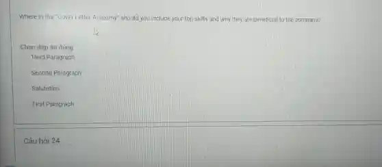 Where in the "Cover Letter Anatomy" should you include your top skills and why they are beneficial to the company? Chọn đáp án đúng Third Paragraph Second Paragraph Salutation First Paragraph Câu hỏi 24