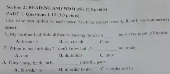 Section 2: READING AND WRITING (7.5 points) PART 1. Questions 1-12 (3.0 points) Circle the best option for each space. Mark the correct letter A, B, or C on your answer sheet. My brother had little difficulty passing the exam he is very good at English. A. because B. as a result C. so When is her birthday? I don't know but it's not today. A. can B. definitely C. must They came back early miss the party. A. in order to B. in order to not C. in order not to