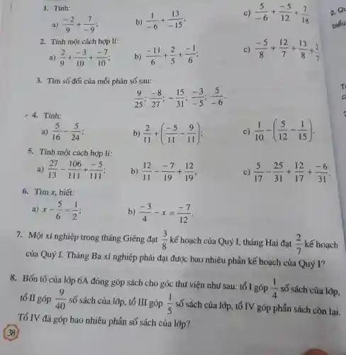 Tính: a) (-2)/(9)+(7)/(-9) b) (1)/(-6)+(13)/(-15) c) (5)/(-6)+(-5)/(12)+(7)/(18) Tính một cách hợp lí: a) (2)/(9)+(-3)/(10)+(-7)/(10) ; b) (-11)/(6)+(2)/(5)+(-1)/(6) ; c) (-5)/(8)+(12)/(7)+(13)/(8)+(2)/(7) Tìm số đối của mỗi phân số sau: (9)/(25);(-8)/(27);-(15)/(31);(-3)/(-5);(5)/(-6)". " Tính: a) (5)/(16)-(5)/(24) ; b) (2)/(11)+((-5)/(11)-(9)/(11)) c) (1)/(10)-((5)/(12)-(1)/(15)) Tính một cách hợp lí: a) (27)/(13)-(106)/(111)+(-5)/(111) b) (12)/(11)-(-7)/(19)+(12)/(19) ; c) (5)/(17)-(25)/(31)+(12)/(17)+(-6)/(31) . Tìm x , biết: a) x-(5)/(6)=(1)/(2) b) (-3)/(4)-x=(-7)/(12) . Một xí nghiệp trong tháng Giêng đạt (3)/(8) kế hoạch của Quý I, tháng Hai đạt (2)/(7) kế hoạch của Quý I. Tháng Ba xí nghiệp phải đạt được bao nhiêu phần kế hoạch của Quý I? Bốn tổ của lớp 6A đóng góp sách cho góc thư viện như sau: tổ I góp (1)/(4) số sách của lợp, tổ II góp (9)/(40) số sách của lớp, tổ III góp (1)/(5) số sách của lợp, tổ IV góp phần sách còn lại. Tổ IV đã góp bao nhiêu phần số sách của lớp? 38