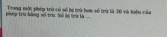 Trong một phép trù̀ có số bị trừ hơ số trừ là 36 và hiệu của phép trừ bằng số trừ. Số bị trừ là ...