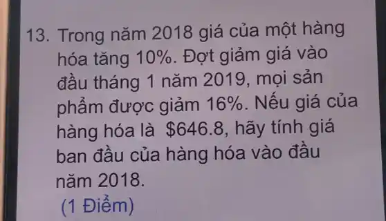 Trong năm 2018 giá của một hàng hóa tăng 10% . Đợt giảm giá vào đầu tháng 1 năm 2019, mọi sản phẩm được giảm 16% . Nếu giá của hàng hóa là 646.8, hãy tính giá ban đầu của hàng hóa vào đầu năm 2018. (1 Điểm)