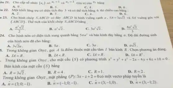 âu 21. Cho cấp số nhân (u_(n)) có ^(u_(1)=1) vâ ^(u_(2)=3) . Giá trị của ^(u_(3)) bà̀ng A. 9 B. 5 . C. 4 . D. 6 . 22. Mồt khối lâng trụ có điện tích đáy 3 và cố thế tích bằng 6 thì chiều cao bằng : A. 2 . B. 3 . C. 4 . D. 6 423. Cho hình chóp S.ABCD có đáy ABCD là hình vuồng cạnh a,SA=3asqrt2 và SA vuông góc với (ABCD) . Thế tích cùa khối chóp S*ABCD bầng A. (a^(3)sqrt2)/(2) . B. a^(3)sqrt2 . C. 3a^(3)sqrt2 . D. (4a^(3)sqrt3)/(3) . 24. Cho hình nón có diện tích xung quanh bầng 5pia^(2) và bán kính đáy bằng a . Độ dài đường sinh của hình nón đã cho bằng: A. 3sqrt2a . B. 5a . C. 3a . D. asqrt5 . 5. Trong không gian Oxyz , goi A là điểm thuộc mặt cầu tâm I bán kinh R . Chọn phương án đúng. A. LA=R . B. LA < R . C. LA > R . D. LA=R^(2) . Trong không gian Oxyz , cho mặt cầu (S) có phương trình x^(2)+y^(2)+z^(2)-2x-4y+6z+10=0 . Bán kính của mặt cầu (S) bằng A. R=3sqrt2 . B. R=4 . C. R=1 . D. R=2 . Trong không gian Oxyz , mặt phẳng (P):3x-z+2=0 có một vectơ pháp tuyến là A. vec(n)=(3;0;-1) . B. vec(n)=(-1;0;-1) . C. vec(n)=(3;-1;0) . D. vec(n)=(3;-1;2) .