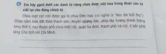 (4. Em hãy gạch dưới các danh từ riêng chưa được viết hoa trong đoạn sau và viết lại cho đúng chính tả: Chùa một cột còn được gọi là chùa Diên hựu (có nghīa là "kéo dài tuổi thọ"). Chùa nằm trên đất thôn thanh bảo, huyện quảng đức, phía tây hoàng thành thăng long thời lí, nay thuộc phố chùa một cột, quận ba đình, thành phố hà nội, ở bên phải lăng Chủ tịch Hổ Chí Minh.