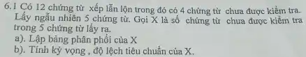 6.1 Có 12 chứng từ xếp lẫn lộn trong đó có 4 chứng từ chưa được kiềm tra. Lấy ngãu nhiên 5 chứng từ. Gọi X là số chứng từ chưa được kiêm tra trong 5 chứng từ lấy ra. a). Lập bàng phân phối của X b). Tính kỷ vọng, độ lệch tiêu chuẩn của X .