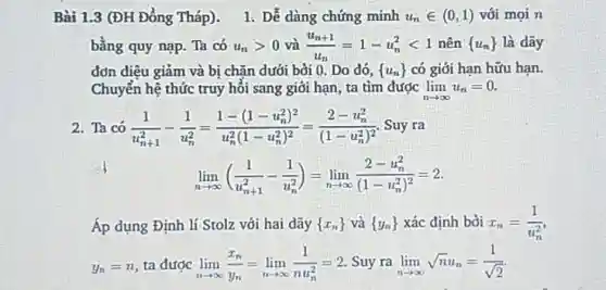 Bài 1.3 (ĐH Đồng Tháp). Dễ dàng chứng minh u_(n)in(0,1) với mọi n bằng quy nạp. Ta có u_(n) > 0 và (u_(n+1))/(u_(n))=1-u_(n)^(2) < 1 nên (u_(n)) là dây đơn điệu giảm và bị chăn dưởi bời 0 . Do đó, (u_(n)) có giới hạn hữu hạn. Chuyển hệ thức truy hối sang giới hạn, ta tim được lim_(n rarr oo)u_(n)=0 . Ta có (1)/(u_(n+1)^(2))-(1)/(u_(n)^(2))=(1-(1-u_(n)^(2))^(2))/(u_(n)^(2)(1-u_(n)^(2))^(2))=(2-u_(n)^(2))/((1-u_(n)^(2))^(2)) . Suy ra lim_(n rarr oo)((1)/(u_(n+1)^(2))-(1)/(u_(n)^(2)))=lim_(n rarr oo)(2-u_(n)^(2))/((1-u_(n)^(2))^(2))=2". " Áp dụng Định lí Stolz với hai dãy (x_(n)) và (y_(n)) xác định bời x_(n)=(1)/(u_(n)^(2)) , y_(n)=n , ta được lim_(n rarr oo)(x_(n))/(y_(n))=lim_(n rarr oo)(1)/(nu_(n)^(2))=2 . Suy ra lim_(n rarr oo)sqrtnu_(n)=(1)/(sqrt2)