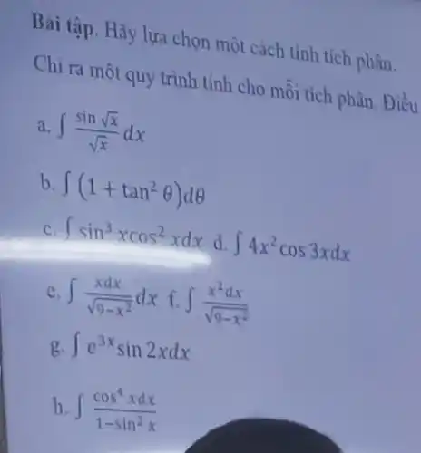 Bài tập. Hãy lựa chọn một cách tính tích phân. Chi ra một quy trình tỉnh cho mỗi tich phân. Điều a. int(sin sqrtx)/(sqrtx)dx b. int(1+tan^(2)theta)d theta c. intsin^(3)xcos^(2)xdx d. int4x^(2)cos 3xdx c. int(xdx)/(sqrt(9-x^(2)))dx f. int(x^(2)dx)/(sqrt(9-x^(2))) g. inte^(3x)sin 2xdx h. int(cos^(4)xdx)/(1-sin^(2)x)