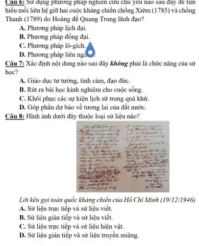 Cau 6: Sư dụng phương phap nghıen cưu chu yeu nao sau dăy de tim hiểu mối liên hệ giữ hai cuộc kháng chiến chống Xiêm (1785) và chống Thanh (1789) do Hoàng đế Quang Trung lãnh đạo? A. Phương pháp lịch đại. B. Phương pháp đồng đại. C. Phương pháp lô-gích. D. Phương pháp liên nga Câu 7: Xác định nội dung nào sau đây không phải là chức năng của sử học? A. Giáo dục tư tưởng, tình cảm, đạo đức. B. Rút ra bài học kinh nghiệm cho cuộc sống. C. Khôi phục các sự kiện lịch sử trong quá khứ. D. Góp phần dự báo về tương lai của đất nước. Câu 8: Hình ảnh dưới đây thuộc loại sử liệu nào? Lời kêu gọi toàn quốc kháng chiến của Hồ Chi Minh (19/12/1946) A. Sử liệu trực tiếp và sử liệu viết. B. Sử liệu gián tiếp và sử liệu viết. C. Sử liệu trực tiếp và sử liệu hiện vật. D. Sử liệu gián tiếp và sử liệu truyền miệng.