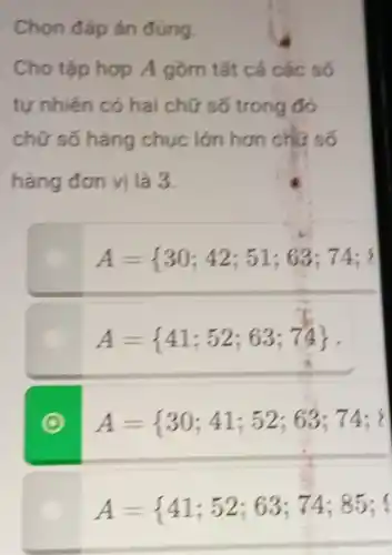 Chọn đáp án đủng. Cho tập hợ A gờm tắt cả các só tự nhièn có hai chữ só trong đó chữ só hàng chục lớn hơn chự só hàng đơn vị là 3.  A= 30;42;51;63;74;" ? " A= 41;52;63;74 .  A={30;41;52;63;74;{ A={41;52;63;74;85;