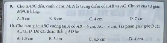 Cho /_ABC đều, cạnh 2cm;M,N là trung điểm của AB và AC . Chu vi của tứ giác MNCB bằng: A. 5cm B. 6cm C. 4cm D. 7cm Cho tam giác ABC vuông tại A có AB=6cm,AC=8cm . Tia phân giác góc B cắt AC tại D . Độ dài đoạn thẳng AD là: A. 1,5cm B. 3cm C. 4,5cm D. 4cm