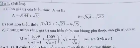 Câu 1. (3 điểm). a)Tính giá trị của biểu thức A và B : A=sqrt144+sqrt36quadB=sqrt(6,4)+sqrt250 b) Rút gon biểu thức : 7sqrt12+2sqrt27-4sqrt75 . c) Chứng minh rằng giá trị của biểu thức sau không phụ thuộc vào giá trị của a: M=((1009)/(sqrta-1)+(1009)/(sqrta+1))*(sqrta-(1)/(sqrta))" với "a > 0" và "a!=1