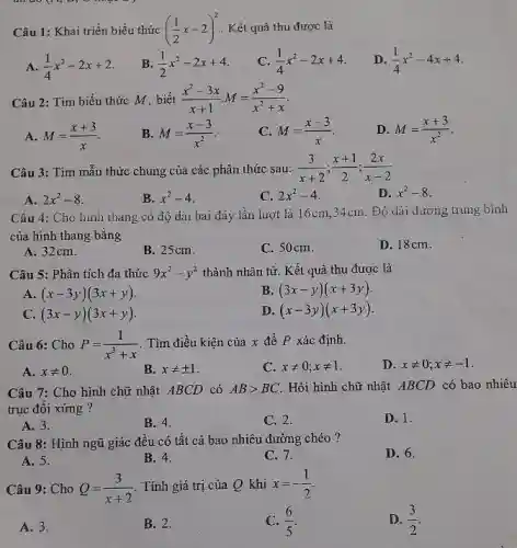 Câu 1: Khai triển biểu thức ((1)/(2)x-2)^(2) . Kết quả thu được là A. (1)/(4)x^(2)-2x+2 . B. (1)/(2)x^(2)-2x+4 . C. (1)/(4)x^(2)-2x+4 . D. (1)/(4)x^(2)-4x+4 . Câu 2: Tìm biểu thức M , biết (x^(2)-3x)/(x+1)M=(x^(2)-9)/(x^(2)+x) . A. M=(x+3)/(x) . B. M=(x-3)/(x^(2)) . C. M=(x-3)/(x) . D. M=(x+3)/(x^(2)) . Câu 3: Tìm mẫu thức chung của các phân thức sau: (3)/(x+2);(x+1)/(2);(2x)/(x-2) A. 2x^(2)-8 . B. x^(2)-4 . C. 2x^(2)-4 . D. x^(2)-8 . Câu 4: Cho hinh thang có độ dài hai đáy lần lượt là 16cm;34cm . Độ dài dường trung bình của hình thang bằng A. 32cm . B. 25cm . C. 50cm . D. 18cm . Câu 5: Phân tích đa thức 9x^(2)-y^(2) thành nhân từ. Kết quả thu được là A. (x-3y)(3x+y) . B. (3x-y)(x+3y) . C. (3x-y)(3x+y) . D. (x-3y)(x+3y) . Câu 6: Cho P=(1)/(x^(3)+x) . Tìm điều kiện của x để P xác định. A. x!=0 . B. x!=+-1 . C. x!=0;x!=1 . D. x!=0;x!=-1 . Câu 7: Cho hình chữ nhật ABCD có AB > BC . Hỏi hình chữ nhật ABCD có bao nhiêu trục đối xứng? A. 3 . B. 4 . C. 2 . D. 1 . Câu 8: Hình ngũ giác đều có tất cà bao nhiêu đường chéo ? A. 5 . B. 4 . C. 7 . D. 6 . Câu 9: Cho Q=(3)/(x+2) . Tính giá trị của Q khi x=-(1)/(2) . A. 3 . B. 2 . C. (6)/(5) . D. (3)/(2) .