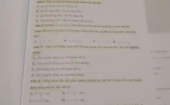 Câu 1: Khi vật ehuyến động thẳng nhanh dần đều thì A. gia tốc tăng, vận tốc không đổi. B. gia tốc tăng đều, vận tốc tăng đều. C. gia tốc không đồi, vận tốc tăng đều. D. vẫn tốc tăng đều, vận tốc ngược dấu gia tốc. Câu 2: Kí hị̣̂u bar(v)_(13), bar(v)_(12) và bar(v)_(23) lần lượt là vectợ vận tốc tuyệt đối, vectơ vận tốc tương đối và vectơ vận tốc kéo theo. Công thức nào sau đây là công thức cộng vận tốc? A. vec(v)_(12)= bar(v)_(13)+ bar(v)_(23) B. bar(v)_(13)= vec(v)_(12)+ vec(v)_(27) C. bar(v)_(23)= vec(v)_(12)+ vec(v)_(13) D. vec(v)_(13)= vec(v)_(12)- vec(v)_(23) Câu 3: Một ô tô dang chạy trên đường, trong các câu sau đây câu nào không đúng? A. Ôtô chuyển động so với người lái xe. B. Ôtô chuyền động so với cây bên đường. C. Ôtô đưng yên so với người lái xe. D. Ôtô chuyển đông so với mặt đường. Câu 4: Công thức liên hệ giữa quãng đường đi, vận tốc và gia tốc của chuyển động thẳng nhanh dần đều là A. v^(2)-v_(0)^(2)=2 as B. v^(2)-v_(0)^(2)=-2as . C. v^(2)+v_(0)^(2)=2as . D. v^(2)+v_(0)^(2)=-2as .