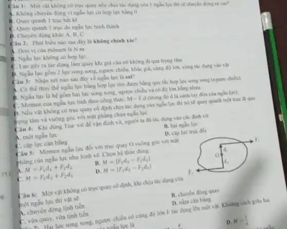 Câu 1: Một vât không có trục quay nếu chịu tác dụng cùa I ngẫu lực thì sẽ chuyến động ra sao? A. Khồng chuyền động vi ngằu lực có họp lựe bàng 0 B. Quay quanh 1 trục bất ki C. Quay quanh 1 trục do ngău lực hinh thành D. Chuyên đồng khác A, B, C Câu 2: Phát biếu nảo sau đây là không chính sác? A. Don vi cùa mômen là N m B. Ngẵu lực không cố hơp lực C. Lực gây ra tác dụng làm quay khı giá cùa nó khồng đi qua trọng tâm D. Ngău lực gồm 2 lực song song, ngược chiều, khác giá, cùng độ lớn, cùng tác dụng vào vật Câu 3: Nhận xét nào sau đây về ngầu lực là sai? A. Có thể thay thế ngẫu lực bầng hợ lực tìm được bàng quy tác họp lực song song (ngược chièu) B. Ngẫu lực là hệ gồm hai lực song song, ngược chiều và có độ lớn bà̀ng nhau. C. Momen cùa ngẫu lực tính theo công thức: M=F.d (t̛ong đó d là cảnh tay đòn cùa ngẵu lực). D. Nếu vật khồng có trục quay cố định chịu tảc dụng cùa ngầu lực thì nó sễ quay quanh một trục đi qua trọng tâm và vuông góc với mạ̀t phẳng chứa ngẳu lực. Câu 4: Khi dùng Tua vít đế vạ̀n đinh vít, người ta đã tác dụng vào các đinh vít A. một ngẵu lực B. hai ngău lực C. cầp lực cân bà̀ng D. cập lực trục đối Câu 5: Momen ngẵu lực đối với trục quay O vuồng góc vớ mật phầng cùa ngẵu lực như hình vẽ. Chọn hệ thức đúng.  " phà̉ng cùa ngẵ lực như hinh vê. Chọn "  " A. "M=F_(1)d_(1)+F_(2)d_(2)," B. "M=|F_(1)d_(1)-F_(2)d_(2)| " C. "M=F_(1)d_(2)+F_(2)d_(1)," D. "M=|F_(1)d_(2)-F_(2)d_(1)|   15 ? Câu 6: Một vật không có trục quay cố định, khi chịu tác dụng của một ngẫu lực thi vật se์ B. chuyển động quay. A. chuyền động tịnh tiến. D. nằm cân bằng C. vừa quay, vùra tịnh tiến.