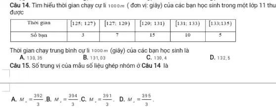 Câu 14. Tìm hiểu thời gian chạy cự li 1000m ( đơn vị: giây) của các bạn học sinh trong một lớp 11 thu được Thời gian [125;127) [127;129) [129;131) [131;133) [133;135) Sổ bạn 3 7 15 10 5 Thời gian	[125;127)	[127;129)	[129;131)	[131;133)	[133;135) Sổ bạn	3	7	15	10	5 Thời gian chạy trung bình cự li 1000m (giây) của các bạn học sinh là A. 130,35 B. 131,03 C. 130,4 D. 132,5 Câu 15. Số trung vị của mẫu số liệu ghép nhóm ở Câu 14 là A. M_(**)=(392)/(3) .B. M_(**)=(394)/(3) .C. M_(**)=(391)/(3) . D. M_(**)=(395)/(3) .