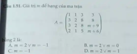 Câu 1.51. Giá trị m để hạng của ma trận A=([1,1,3,3],[3,2,8,8],[3,2,8,m+9],[2,1,5,m+6]) bàng 2 là: A. m=2vv m=-1 B. m=2vv m=0 C. m=-1 D. m=2vv m=1