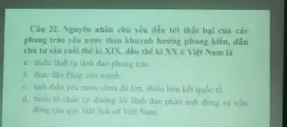 Câu 22. Nguyên nhân chừ yếu dẫn tới thất bại của các phong trào yêu nước theo khuynh hương phong kiến, dân chủ tư sãn cuối thế kĩ XIX, đầu thế ki XX ỡ Việt Nam là a. thiểu lânh tụ lãnh dao phong trào. b. thực dân Pháp còn mạnh. c. tinh thần yêu mước chư đủ lơn, thiếu liên kêt quốc tế. d. thiểu tổ chức có đường lối lãnh đạo phản ảnh đúng sự vận đông của quy luật lịch sừ Việt Nam.