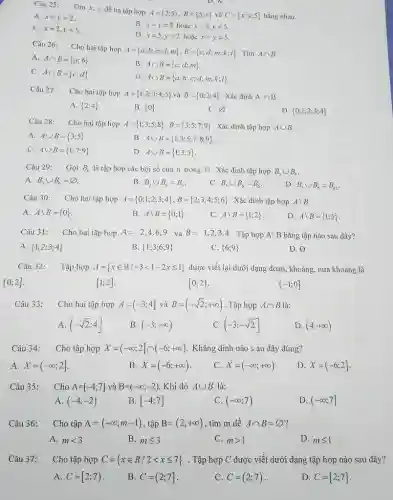 Câu 25: Tìm x,y dể ba tập hợp A=(2;5),B=(5;x) và C=(x;y;5) bằng nhau. A. x=y=2 . C. x=2,y=5 . B. x=y=2 hoạc x=2,y=5 . D. x=5,y=2 hoậc x=y=5 . Câu 26: Cho hai tạp họp A=(a;b;c;d;m),B=(c;d;m;k;l) . Tìm A nn B . A. A nn B=(a;b) . C. A nn B=(c;d) . B. A nn B=(c;d;m) . D. A nn B=(a;b;c;d;m;k;l) . Câu 27: Cho hai tập hợp A=(1;2;3;4;5) và B=(0;2;4) . Xác dịnh A nn B . A. (2;4) B. (0) C. O/ D. (0;1;2;3;4) Câu 28: Cho hai tập hợp A=(1;3;5;8),B=(3;5;7;9) . Xác dịnh tập hợp A uu B . A. A uu B=(3;5) . B. A uu B=(1;3;5;7;8;9) . C. A uu B=(1;7;9) . D. A uu B=(1;3;5) . Câu 29: Gọi B_(n) là tập hợp các bội số của n trong N . Xác dịnh tập hợp B_(3)uuB_(6) . A. B_(3)uuB_(6)=O/ . B. B_(3)uuB_(6)=B_(3) . C. B_(3)uuB_(6)=B_(6) . D. B_(3)uuB_(6)=B_(12) . Câu 30: Cho hai tập hợp A=(0;1;2;3;4),B=(2;3;4;5;6) . Xác dinh tập hợp AB . A. AB=(0) . B. AB=(0;1) . C. AB=(1;2) . D. AB=(1;5) . Câu 31: Cho hai tập hợp A=2,4,6,9 và B=1,2,3,4 . Tập hợp AB bằng tập nào sau dây? A. (1;2;3;4) B. (1;3;6;9) C. (6;9) D. O/ Câu 32: Tập hợp A=(x inR∣-3 < 1-2x <= 1) dược viết lại dưới dạng đoạn, khoảng, nửa khoàng là (0;2] . [1;2] . (-1;0]". " Câu 33: Cho hai tập hợp A=(-3;4] và B=(-sqrt2;+oo) . Tập hợp A nn B là: A. (-sqrt2;4] B. (-3;+oo) C. (-3;-sqrt2] D. (4;+oo) Câu 34: Cho tập hợp X=(-oo;2]nn(-6;+oo) . Khẳng dịnh nào s au dây dúng? A. X=(-oo;2] . B. X=(-6;+oo) . C. X=(-oo;+oo) . D. X=(-6;2] . Câu 35: quad Cho A=[-4;7] và B=(-oo;-2) . Khi đó A uu B là: A. (-4;-2) B. [-4;7] C. (-oo;7) D. (-oo;7] Câu 36: Cho tập A=(-oo;m-1) , tập B=(2;+oo) , tìm m dể A nn B=O/ ? A. m < 3 B. m <= 3 C. m > 1 D. m <= 1 Câu 37: Cho tập hợp C=(x in R//2 < x <= 7) . Tập họpp C dược viết dưới dạng tập hợp nào sau đây? A. C=[2;7) . B. C=(2;7] . C. C=(2;7) . D. C=[2;7] .