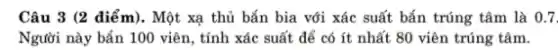 Câu 3 (2 diểm). Một xạ thủ bắn bia với xác suất bắn trúng tâm là 0.7 . Người này bắn 100 viên, tính xác suất để có ít nhất 80 viên trúng tâm.