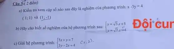 Câu 3: (2 điểm) a) Kiểm tra xem cặp số nào sau đây là nghiệm của phương trình: x-3y=4 (1;1) và (1;-1) b) Hãy cho biết số nghiệm của hệ phương trình sau:  y=sqrt3x+5 y=sqrt7x-4  in c) Giäi hệ phương trình:  5x+y=7 3y-2x=4]quad(x;2):} .