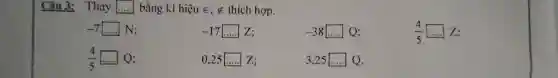 Câu 3: Thay ..... bằng kí hiệu in,!in thích hợp.  -7◻N;quad-17 dotsZ;quad-38◻Q;quad(4)/(5)◻Z"; " (4)/(5)dotsQ;quad0","25 dotsZ;quad3","25 dotsQ". "