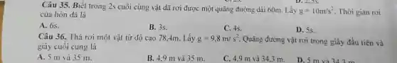 Câu 35. Biết trong 2s cuối cùng vật đã rơi được một quãng đường dài 60m . Lả́y g=10m//s^(2) . Thời gian rơi của hòn đá là A. 6 s. B. 3 s. C. 4s . D. 5s . Câu 36. Thả rơi một vật từ độ cao 78,4m . Lấy g=9,8m//s^(2) . Quãng đường vật rơi trong giây đầu tiên và giây cuối cùng là A. 5m và 35m . B. 4,9m và 35m . C. 4,9m và 34,3m .