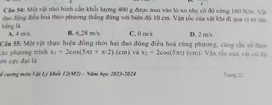 Câu 54: Một vật nhỏ hình cầu khối lượng 400g được treo vào lò xo nhẹ có độ cứng 160N//m . Vật dao động điều hoà theo phương thẳng đứng với biên độ 10cm . Vận tốc của vật khi đi qua vị trí cân bằng là A. 4m//s . B. 6,28m//s . C. 0m//s D. 2m//s . Câu 55: Một vật thực hiện đồng thời hai dao động điều hoà cùng phương, cùng tần số theo các phương trình x_(1)=2cos(5pi t+pi//2)(cm) và x_(2)=2cos(5pi t)(cm) . Vận tốc của vật có độ ón cực đại là ể curơng môn Vật Lý khối 12(M2) - Năm học 2023-2024 Trang 21