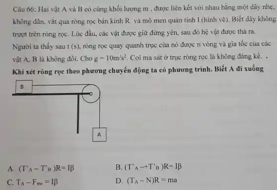 Câu 66: Hai vật A và B có cùng khối lượng m , được liên kết với nhau bằng một dây nhẹ, không dãn, vắt qua ròng rọc bán kính R và mô men quán tính I (hình vẽ). Biết dây không trượt trên ròng rọc. Lúc đầu, các vật được giữ đứng yên, sau đó hệ vật được thả ra. Người ta thấy sau t(s) , ròng rọc quay quanh trục của nó được n vòng và gia tốc của các vật A,B là không đồi. Cho g=10m//s^(2) . Coi ma sát ở trục ròng rọc là không đáng kê̂. . Khi xét ròng rọc theo phương chuyển động ta có phương trình. Biết A đi xuống A. (T^(')_(A)-T^(')_(B))R=IB B. (T^(')_(A)-+T^(')^('))R=I beta C. T_(A)-F_(ms)=I beta D. (T_(A)-N)R=ma