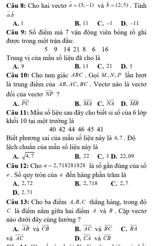 Câu 8: Cho hai vectơ vec(a)=(3;-1) và vec(b)=(2;5) . Tính vec(a)* vec(b) A. 1 B. 11 C. -1 D. -11 Câu 9: Số điểm mà 7 vận động viên bóng rổ ghi được trong một trận đấu:  5,9,14,21,8,6,16  Trung vị của mẫu số liệu đã cho là A. 9 B. 13 C. 21 D. 5 Câu 10: Cho tam giác ABC . Gọi M,N,P lần lượt là trung điểm của AB,AC,BC . Vectơ nào là vectơ đối của vectơ vec(NP) ? A. vec(PC) B. vec(MA) C. vec(NA) D. vec(MB) Câu 11: Mẫu số liệu sau đây cho biết sỉ số của 6 lớp khối 10 tại một trường là 404244464541 Biết phương sai của mẫu số liệu này là 4,7 . Độ lệch chuẩn của mẫu số liệu này là A. sqrt(4,7) B. 22 C. 3 D. 22,09 Câu 12: Cho a=2,718281828 là số gần đúng của số e . Số quy tròn của a đến hàng phần trăm là A. 2,72 B. 2,718 C. 2,7 D. 2,71 Câu 13: Cho ba điểm A,B,C thẳng hàng, trong đó C là điểm nằm giữa hai điểm A và B . Cặp vectơ nào dưới đây cùng hướng ? A. vec(AB) và vec(CB) B. vec(AC) và vec(BC) C. vec(BA) và vec(A) vec(C) D. vec(CA) và vec(CB)