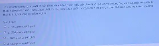 Doanh nghiệp X sản xuất 25 sản phẩm chia thành 5 loạt nhơ, thời gian và só chõ làm việc tương ứng với từng bước công việc là: Bước 1 (20 phút, 1 chõ), bước 2 ( 30 phút, 2 chõ), bước 3 (22 phút, 1 chõ), bước 4 (15 phút, 1 chõ). Thời gian công nghệ theo phương thức tuằn tự và song song lần lượt là: Select one: a. 1855 phút và 900 phút b. 1850 phút và 850 phút c. 1800 phút và 800 phút d. 1800 phút và 805 phút