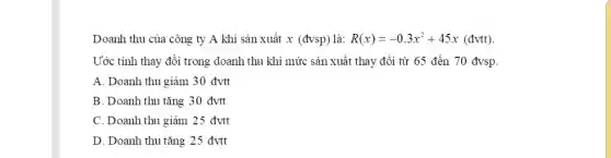 Doanh thu của công ty A khi sån xuất x (đvsp) là: R(x)=-0.3x^(2)+45 x (đvtt). Ước tính thay đồi trong doanh thu khi mức sản xuất thay đổi từ 65 đến 70 đvsp. A. Doanh thu giàm 30 đvtt B. Doanh thu tăng 30 đvtt C. Doanh thu giảm 25 đvtt D. Doanh thu tăng 25 đvtt