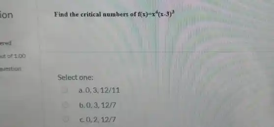 Find the critical numbers of f(x)=x^(4)(x-3)^(3) Select one: a. 0,3,12//11 b. 0,3,12//7 c. 0,2,12//7