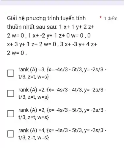 Giải hệ phương trình tuyến tính * * 1 điểm thuần nhất sau sau: 1x+1y+2z+  2w=0","1x+-2y+1z+0w=0","0 x+3y+1z+2w=0","3x+-3y+4z+ 2w=0   rank(A)=3"," x=-4s//3-5t//3","y=-2s//3- t//3","z=t","w=s ],[rank(A)=2","(x=-4s//3-4t//3","y=-2s//3-],[t//3","z=t","w=s)],[rank(A)=2","(x=-4s//3-5t//3","y=-2s//3-],[t//3","z=t","w=s)],[rank(A)=4","(x=-4s//3-5t//3","y=-2s//3-],[t//3","z=t","w=s)