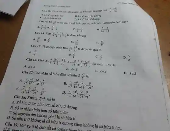 GV: Pham Thi kim Thing THCS Vo Truing Toain Câu 12: Chọn kết luận đưng nhất vê kết quả của phép tính (-2)/(13)+(-11)/(26) A. LA số nguyên âm B. Là số nguyên dương C. Là số hơu ti âm D. Là số hữu ti dương Câu 13: 5 hat(delta)(-3)/(14) A. (2)/(3)-(5)/(7) B. (1)/(14)-(1)/(7) C. (1)/(2)-(5)/(7) D. (3)/(14)-(5)/(14) Câu 14: Tînh (2)/(7)+(-(3)/(5))+(3)/(5) ta được kết quả  " A. "(52)/(35)," B. "(2)/(7)  C. (17)/(35) D. (13)/(35) Câu 15: Thụrc hiện phép tính (5)/(11):(15)/(22) ta được kết quả là: A. (2)/(-5) B. (3)/(4) C. (2)/(3) D. (3)/(2) Câu 16: Cho A=(4)/(5)*(20)/(8)*(-(4)/(3));B=(-2)/(11)*(5)/(18)*((-121)/(25)) . So sánh A và B . A. A > B B. A < B C. A=B D. A >= B Câu 17: Các phân số biểu diễn số hữu tỉ (-3)/(7) là A. (3)/(-7);(-6)/(14);(12)/(-28);(9)/(21) . B. (3)/(-7);(-6)/(14);(12)/(-28);-(9)/(21) . C. (7)/(-3);(-6)/(14);(12)/(-28);-(9)/(21) . D. (7)/(-3);(-6)/(14);(12)/(-28);(9)/(21) . Câu 18: Khẳng định sai là A. Số hũu ti âm nhỏ hơn số hữu ti dương B. Số tur nhiên hớn hơn số hữu ti âm C. Số nguyên âm không phải là số hữu tỉ D. Số hữu ti 0 không là số hữu tỉ dương cũng không là số hữu tỉ âm.