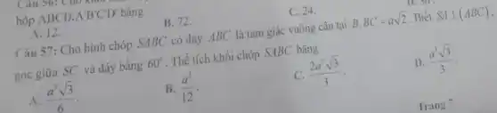 hộp ABCD*A^(')B^(')CD^(')D^(') bằng B. 72 . C. 24 . 12 . Câu 57: Cho hinh chóp SABC có đáy ABC là tam giác vuông cân tại B,BC=asqrt2 . Biế SA _|_(ABC) , góc giữa SC và đáy bằng 60° . Thể tích khối chóp SABC bằng A. (a^(3)sqrt3)/(6) . B. (a^(3))/(12) . c. (2a^(3)sqrt3)/(3) . D. (a^(3)sqrt3)/(3) . Trang 7