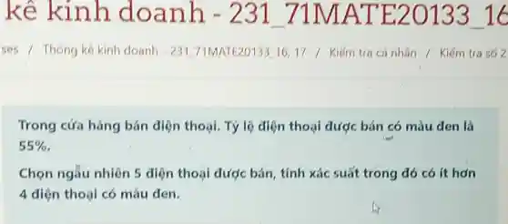 kê kinh doanh - 231_71MATE20133_16 ses / Thơng kê kinh doanh - 231_71MATE20133_16,17 / Kiếm tra cá nhân / Kiềm tra só 2 Trong cửa hàng bán điện thoại. Tỷ lệ điện thoại được bán có màu đen là 55% . Chọn ngẫu nhiên 5 diện thoại được bán, tính xác suất trong đó có it hợn 4 diện thoại có màu đen.