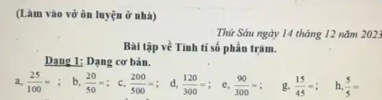 (Làm vào vở ôn luyện ở nhà) Thú Sáu ngày 14 tháng 12 năm 2023 Bài tập về Tính tỉ số phần trăm. Dang 1: Dạng cơ bản. a, (25)/(100)= ; b, (20)/(50)= ; c, (200)/(500)= ; d, (120)/(300)= ; e, (90)/(300)= ; g, (15)/(45)= ; h, (5)/(5)=