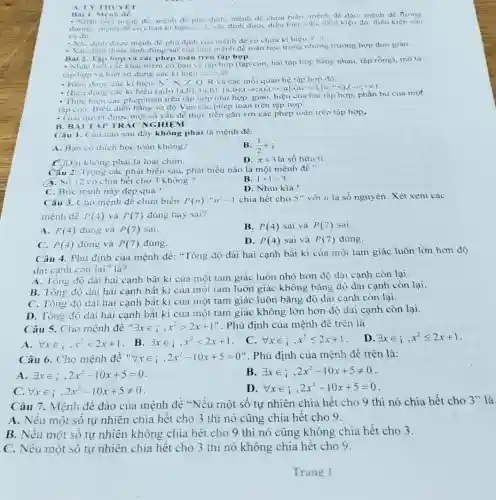 A. LY THETET Bai 1, Mẹnh dê. và đu. Xac đinh đurớ tinh đúng/sai cua môt mẹnh đé toán học trong nhüng trường hơp đơn giàn. Bai 2. Tậ hợp và các phép toán trên tậ họp. Hiêu dưng các ki hiẹu (a;b),[a;b].(a;b],[a;b),(-oo;a),(-oo;a],(a;+oo),[a;+oo),(-oo;+oo) . Thu̧r hién các phép toán trến tập hợp như họp, giao, hiêu của hai tập hợp, phần bù của một tậ con. Biéu diến băng sơ đồ Ven cấc phép toản trên tâp họp. B. BII TAP TRAC NGHIEM Câu 1. Cảu nào sau đây không phải là mệnh đề: A. Bạn có thich học toán không? B. (1)/(2)in i C. Doi không phài là loài chim. D. pi+3 là số hữu ti. Cau 2. Trong các phát biều sau, phát biểu nào là một mệnh đề ? a. Số 12 có chia hết cho 3 không? B. 1+1=3 C. Bức tranh nảy đẹp quá ! D. Nhin kia ! Câu 3. Cho mệnh đề chứa biến P(n) : n^(2)-1 chia hết cho 5 " với n là số nguyên. Xét xem các mệnh đề P(4) và P(7) đúng hay sai? A. P(4) dủng và P(7) sai. B. P(4) sai và P(7) sai. C. P(4) díng và P(7) dúng. D. P(4) sai và P(7) đúng. Câu 4. Phủ định của mệnh đề: "Tồng độ dài hai cạnh bất ki của một tam giác luôn lớn hơn độ dài canh còn lai" là? A. Tồng độ dài hai cạnh bất kì của một tam giác luôn nhỏ hơn độ dài cạnh còn lại. B. Tồng độ đài hai cạnh bất kỉ của một tam luôn giác không bằng độ dài cạnh còn lại. C. Tông đọ dài hai cạnh bất kì của một tam giác luôn bằng độ dài cạnh còn lại. D. Tồng độ dài hai cạnh bât ki cua một tam giác không lớn hơn độ dài cạnh còn lại. A. AA x in i,x^(2) < 2x+1 . B. EE x in;,x^(2) < 2x+1 . C. AA x in i,x^(2) <= 2x+1 . D. EE x in i,x^(2) <= 2x+1 . Câu 6. Cho mệnh đề " AA x in i,2x^(2)-10 x+5=0 ". Phù định của mệnh đề trên là: A. EE x in i,2x^(2)-10 x+5=0 . B. EE x in;,2x^(2)-10 x+5!=0 . C. AA x in i,2x^(2)-10 x+5!=0 . D. AA x in i,2x^(2)-10 x+5=0 . Câu 7. Mệnh đề đảo của mệnh đề "Nếu một số tự nhiên chia hết cho 9 thì nó chia hết cho 3 " là A. Nếu một số tự nhiên chia hết cho 3 thi nó cũng chia hết cho 9 . B. Nếu một số tự nhiên không chia hết cho 9 thì nó cũng không chia hết cho 3 . C. Nếu một số tự nhiên chia hết cho 3 thi nó không chia hết cho 9. Trang 1