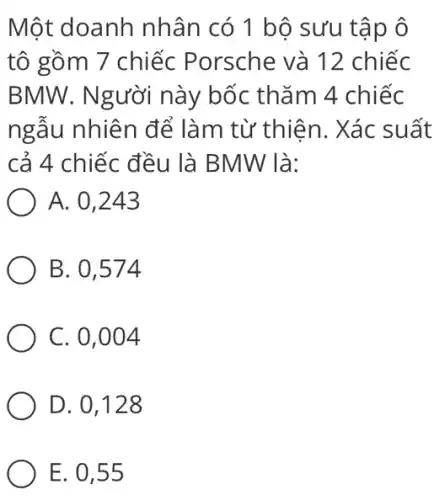 Một doanh nhân có 1 bộ sưu tập ô tô gồm 7 chiếc Porsche và 12 chiếc BMW . Người này bốc thăm 4 chiếc ngẫu nhiên để làm từ thiện. Xác suất cả 4 chiếc đều là BMW là: A. 0,243 B. 0,574 C. 0,004 D. 0,128 E. 0,55