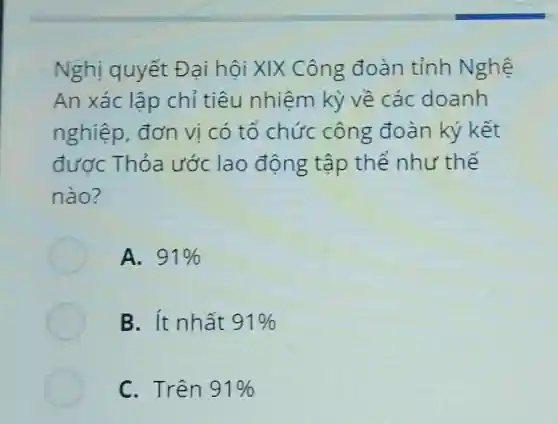 Nghị quyết Đại hội XIX Công đoàn tỉnh Nghệ An xác lập chỉ tiêu nhiệm kỳ về các doanh nghiệp, đơn vị có tổ chức công đoàn ký kết được Thỏa ước lao động tập thể như thế nào? A. 91% B. Ít nhất 91% C. Trên 91%