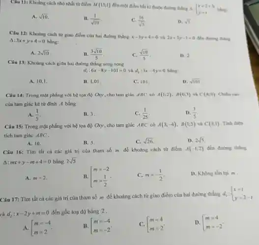 A. sqrt10 . B. (1)/(sqrt10) . C. (16)/(sqrt5) . D. sqrt5 . Delta:3x+y+4=0 bằng: A. 2sqrt10 . B. (3sqrt10)/(5) . C. (sqrt10)/(5) . D. 2 . Câu 13: Khoàng cách giữa hai đường thẳng song song d_(1):6x-8y-101=0 và d_(2):3x-4y=0 bẳng: A. 10,1 . B. 1,01 . C. 101 . D. sqrt101 . Câu 14: Trong mặt phẳng với hệ tọa độ Oxy , cho tam giác ABC có A(1;2),B(0,3) và C(4;0) . Chỉư cas cùa tam giác kè từ đình A bằng: A. (1)/(5) . B. 3 . C. (1)/(25) . D. (3)/(5) . Câu 15: Trong mặt phẳng với hệ tọa độ Oxy , cho tam giác ABC có A(3;-4),B(1;5) và C(3;1) . Tinh điện tích tam giác ABC . A. 10. B. 5 . C. sqrt26 . D. 2sqrt5 . Câu 16: Tìm tất cả các giá trị của tham số m để khoảng cách từ điểm A(-1;2) đến đường thẩng Delta:mx+y-m+4=0 bàng 2sqrt5 . A. m=2 . B. [[m=-2 m=(1)/(2)  . C. m=-(1)/(2) . D. Không tồn tại m . Câu 17: Tìm tất cả các giá trị của tham số m để khoảng cách từ giao điềm cùa hai đường thẳng d_(1): x=1 y=2-t  và d_(2):x-2y+m=0 đến gốc toạ độ bằng 2 . A. [[m=-4 m=2  . B. [[m=-4 m=-2  . C. [[m=4 m=2  옹 D. [[m=4 m=-2  .