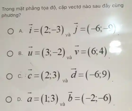 Trong mặt phẳng tọa độ, cặp vectơ nào sau đây cùng phưong? A. vec(i)=(2;-3)_("và ") vec(j)=(-6;-9) B. vec(u)=(3;-2)_("và ") vec(v)=(6;4) c. vec(c)=(2;3) và vec(d)=(-6;9) D. vec(a)=(1;3)_("và ") vec(b)=(-2;-6)