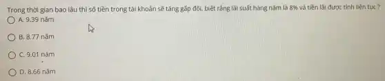 Trong thời gian bao lâu thi sõ tiền trong tài khoản sẽ tăng gấp đôi, biết rằng lãi suất hàng năm là 8% và tiền lãi được tính liên tục? A. 9.39 năm B. 8.77 năm C. 9.01 năm D. 8.66 năm