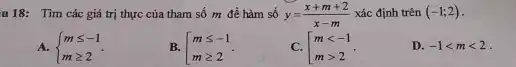 u 18: Tìn các giá trị thực của tham số m để hàm số y=(x+m+2)/(x-m) xác định trên (-1;2) . A.  m <= -1 m >= 2  . B. [[m <= -1 m >= 2  . C. [[m < -1 m > 2  . D. -1 < m < 2 .