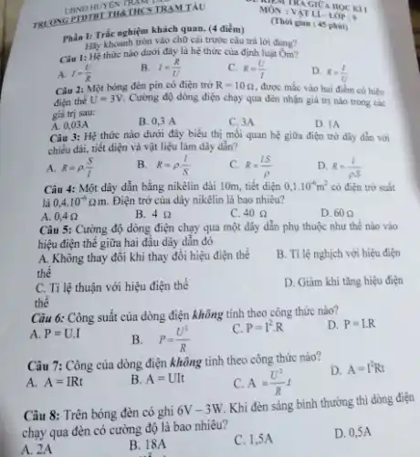 UBND HUYEN THCS TRAM TÄL TRLOVG PTDTBT THETHCS TRAMTAL Phẩn I: Trấc nghiệm khách quan. (4 điểm) Phả̉n I: Trác nghiệm khách quan. (4 điểm) MỐ VATIU HOC Kli MỐ : VAT Lí-LOOP: 9 ? (Thờ gian : 45 phài) Hây khoanh tròn vào chữ cái trước câu trà lời đúng? Câu 1: Hệ thức nào dưới đây là hệ thức của định luật Ôm? A. I=(U)/(R) B. I=(R)/(U) C. R=(U)/(I) D. R=(I)/(U) Câu 2: Một bóng đèn pin có điện trờ R=10 Omega , được mắc vào hai điểm có hiệu điện thế U=3V . Cường độ dòng điện chạy qua đèn nhận glả trị nảo trong câc giâ tri sau: A. 0,03A B. 0,3A C. 3A D. IA Câu 3: Hệ thức nào dưới đây biểu thị mối quan hệ giừra điện trở dây dẫn với chiề dài, tiết diện và vật liệu làm dây dẫn? A. R=rho*(S)/(l) B. R=rho*(l)/(S) C. R=(lS)/(rho) D. R=(1)/(rho S) Câu 4: Một dây dẫn bằng nikêlin dài 10m , tiết diện 0,1*10^(-6)m^(2) có điện trờ suât. là 0,4*10^(-6)Omegam . Điện trờ của dây nikêlin là bao nhiêu? A. 0,4Omega B. 4Omega C. 40 Omega D. 60 Omega Câu 5: Cường độ dòng điện chạy qua một dây dẫn phụ thuộc như thế nào vào hiệu điện thế giữa hai đầu dây dẫn đó A. Không thay đồi khi thay đổi hiệu điện thế B. Ti lệ nghịch với hiệu điện thế C. Tỉ lệ thuận với hiệu điện thế D. Giảm khi tăng hiệu điện thế Câu 6: Công suất của dòng điện không tinh theo công thức nào? A. P= U.I B. P=(U^(2))/(R) C. P=I^(2)*R D. P=I.R Câu 7: Công của dòng điện không tính theo công thức nào? A. A=IRt B. A=UIt C. A=(U^(2))/(R)t D. A=I^(2)Rt Câu 8: Trên bóng đèn có ghi 6V-3W . Khi đèn sáng bình thường thi dòng điện chạy qua đèn có cường độ là bao nhiêu? A. 2A B. 18A C. 1,5A D. 0,5A