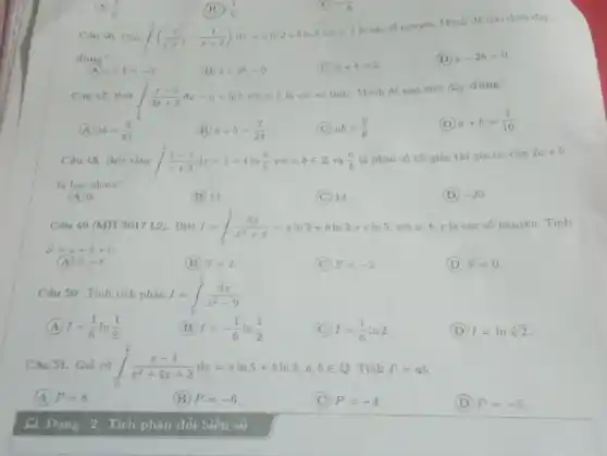 đuั่า" (A) a+6=-2 (B) a+2b=0 . (C) a+b=2 (D) a-2b=0 . (4) ab=(8)/(81) . (B) a+b=(7)/(24) (C) ab=(9)/(8) . (D) a+b=(3)/(10) . In bao nhen? (A) 0 . (B) 13 . (C) 14. (D) -20 . S=a+b+c . (B) s=2 . (C) S=-2 (D) S=0 . Caus 50. Tinh tich phan J=int_(0)^(1)(dx)/(x^(2)-9) (A) I=(1)/(6)ln ((1)/(2)) (B) I=-(1)/(6)ln ((1)/(2)) (C) I=(1)/(6)ln 2 . (D) I=ln root(6)(2) . Cau 51. Gia sư int_(0)^(2)(x-1)/(x^(2)+4x+3)dx=a ln 5+b ln 3,a,b in Q . Tinh P=ab . (A) P=8 . (B) P=-6 . (C) P=-4 . (D) P=-5 .