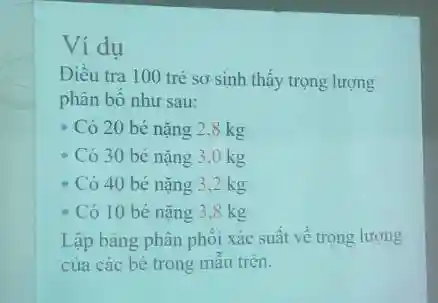 Ví dụ Điều tra 100 trẻ sơ sinh thấy trọng lượng phân bố như sau: Có 20 bé nặng 2.8kg Có 30 bé nặng 3,0kg Có 40 bé nặng 3,2kg Có 10 bé nẵng 3,8kg Lập bảng phân phối xác suất về trọng lượng cua các bé trong mẫu trên.